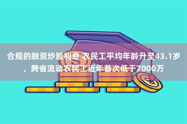 合规的融资炒股利息 农民工平均年龄升至43.1岁，跨省流动农民工近年首次低于7000万