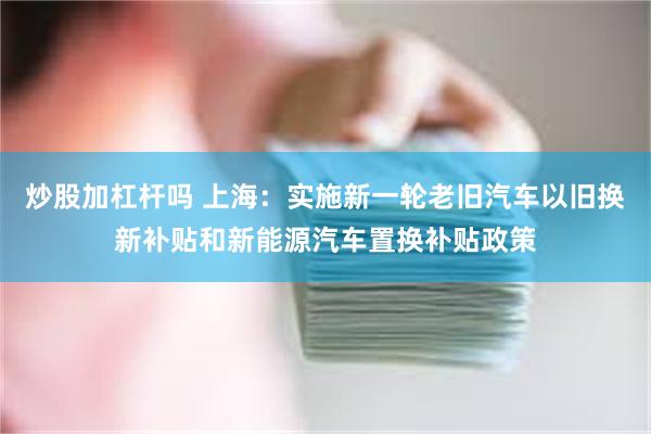 炒股加杠杆吗 上海：实施新一轮老旧汽车以旧换新补贴和新能源汽车置换补贴政策