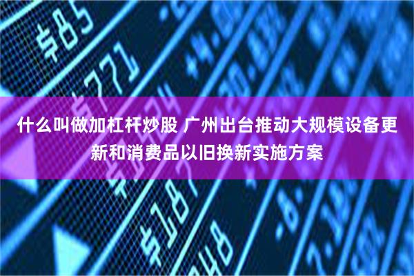 什么叫做加杠杆炒股 广州出台推动大规模设备更新和消费品以旧换新实施方案