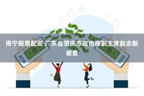 南宁股票配资 广东省肇庆市政协原副主席赵志毅被查