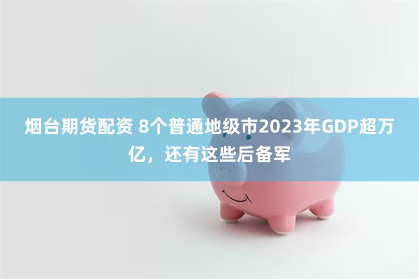 烟台期货配资 8个普通地级市2023年GDP超万亿，还有这些后备军