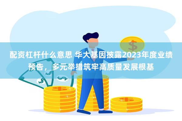 配资杠杆什么意思 华大基因披露2023年度业绩预告，多元举措筑牢高质量发展根基