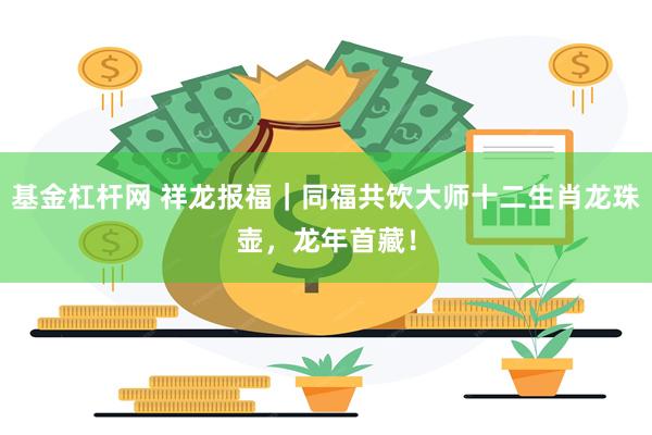 基金杠杆网 祥龙报福｜同福共饮大师十二生肖龙珠壶，龙年首藏！