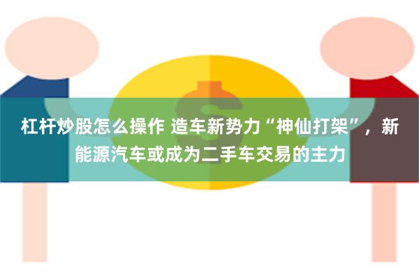 杠杆炒股怎么操作 造车新势力“神仙打架”，新能源汽车或成为二手车交易的主力