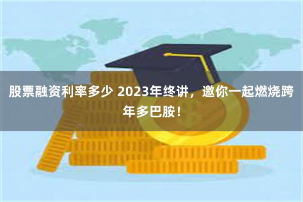 股票融资利率多少 2023年终讲，邀你一起燃烧跨年多巴胺！