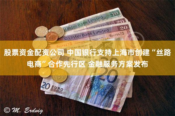 股票资金配资公司 中国银行支持上海市创建“丝路电商”合作先行区 金融服务方案发布