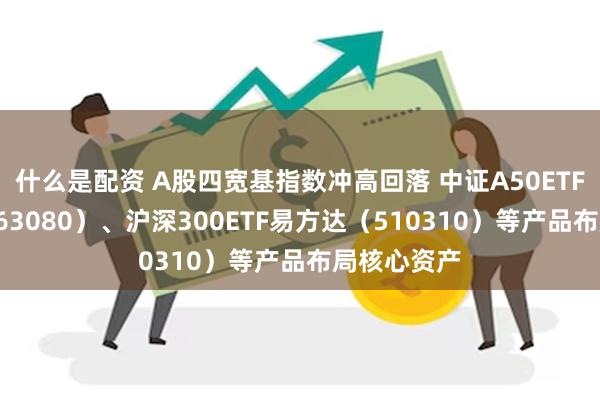 什么是配资 A股四宽基指数冲高回落 中证A50ETF易方达（563080）、沪深300ETF易方达（510310）等产品布局核心资产