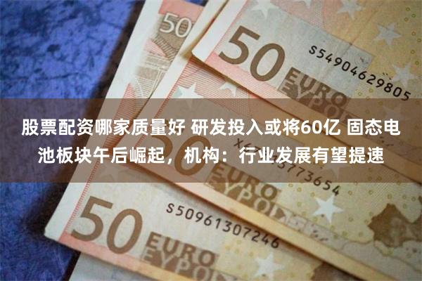 股票配资哪家质量好 研发投入或将60亿 固态电池板块午后崛起，机构：行业发展有望提速