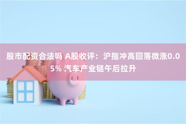 股市配资合法吗 A股收评：沪指冲高回落微涨0.05% 汽车产业链午后拉升