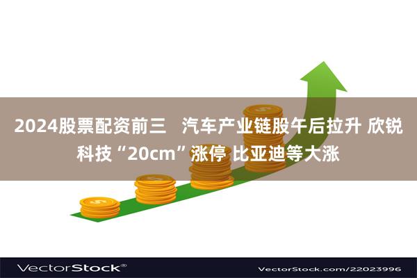 2024股票配资前三   汽车产业链股午后拉升 欣锐科技“20cm”涨停 比亚迪等大涨