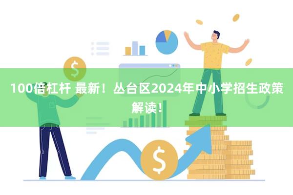 100倍杠杆 最新！丛台区2024年中小学招生政策解读！