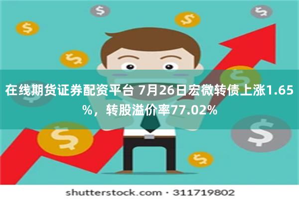 在线期货证券配资平台 7月26日宏微转债上涨1.65%，转股溢价率77.02%