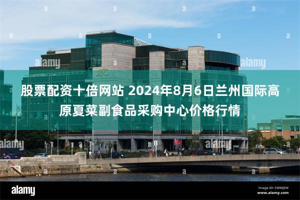 股票配资十倍网站 2024年8月6日兰州国际高原夏菜副食品采购中心价格行情