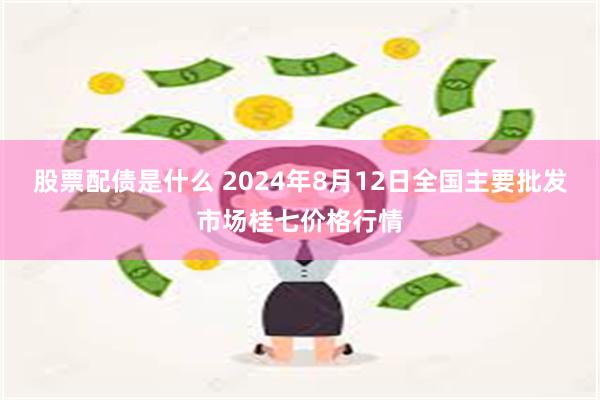 股票配债是什么 2024年8月12日全国主要批发市场桂七价格行情