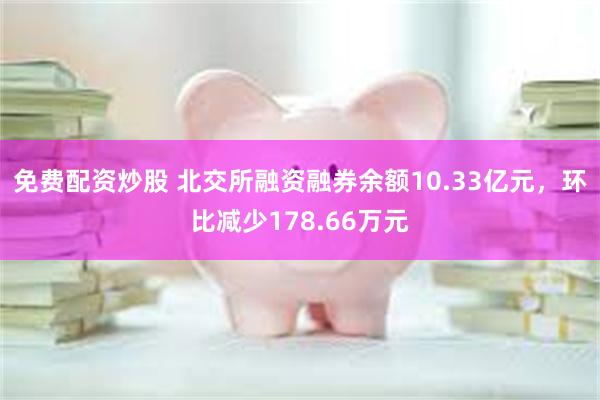 免费配资炒股 北交所融资融券余额10.33亿元，环比减少178.66万元