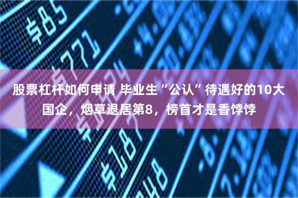 股票杠杆如何申请 毕业生“公认”待遇好的10大国企，烟草退居第8，榜首才是香饽饽