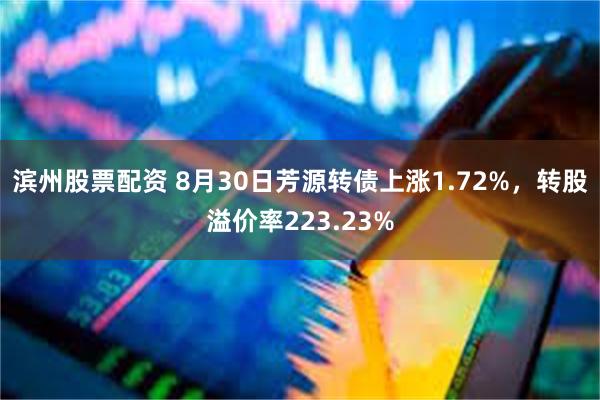 滨州股票配资 8月30日芳源转债上涨1.72%，转股溢价率223.23%