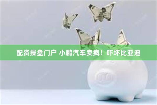 配资操盘门户 小鹏汽车卖疯！吓坏比亚迪