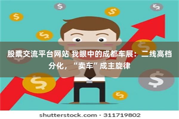 股票交流平台网站 我眼中的成都车展：二线高档分化，“卖车”成主旋律