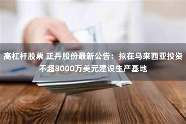 高杠杆股票 正丹股份最新公告：拟在马来西亚投资不超8000万美元建设生产基地