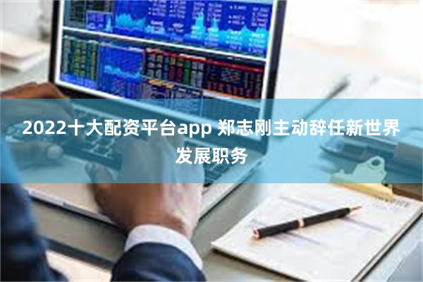 2022十大配资平台app 郑志刚主动辞任新世界发展职务