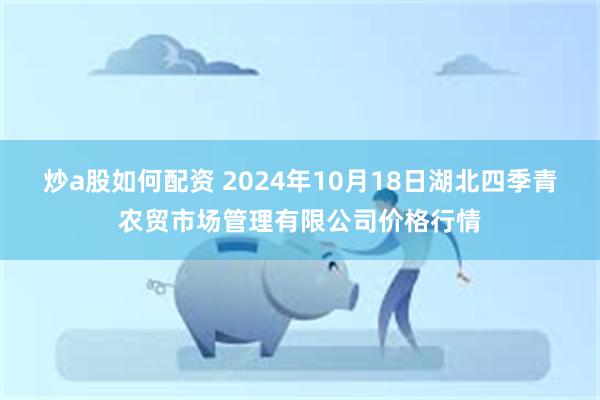 炒a股如何配资 2024年10月18日湖北四季青农贸市场管理有限公司价格行情