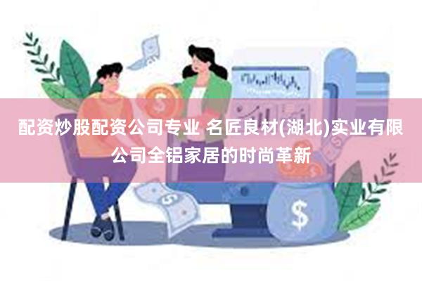 配资炒股配资公司专业 名匠良材(湖北)实业有限公司全铝家居的时尚革新