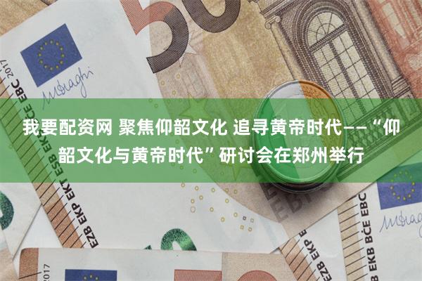 我要配资网 聚焦仰韶文化 追寻黄帝时代——“仰韶文化与黄帝时代”研讨会在郑州举行