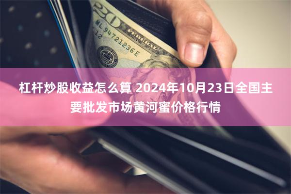 杠杆炒股收益怎么算 2024年10月23日全国主要批发市场黄河蜜价格行情