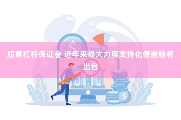 股票杠杆保证金 近年来最大力度支持化债措施将出台