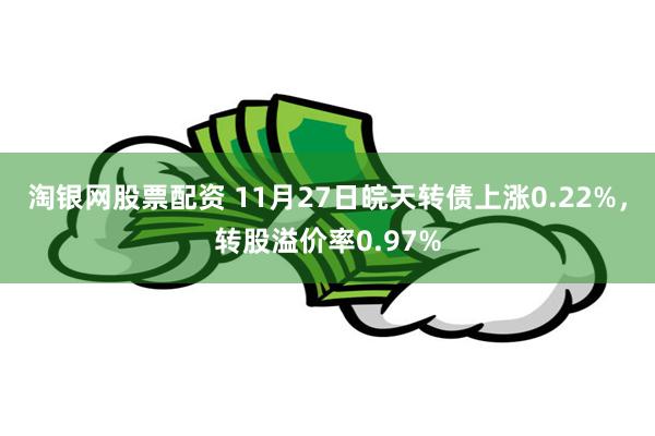 淘银网股票配资 11月27日皖天转债上涨0.22%，转股溢价率0.97%