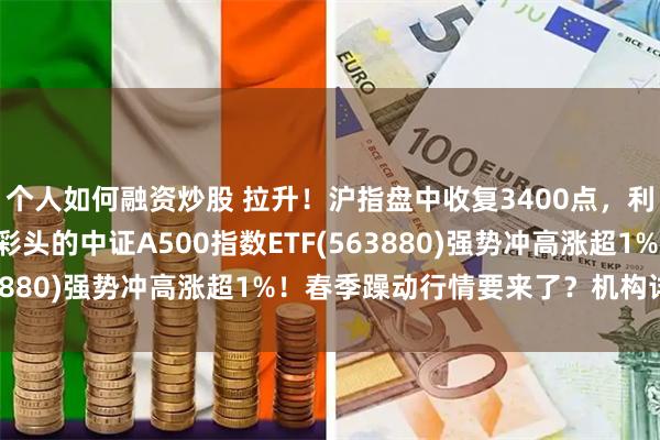 个人如何融资炒股 拉升！沪指盘中收复3400点，利欧股份冲击8连板，好彩头的中证A500指数ETF(563880)强势冲高涨超1%！春季躁动行情要来了？机构详解！