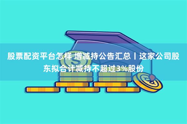 股票配资平台怎样 增减持公告汇总丨这家公司股东拟合计减持不超过3%股份