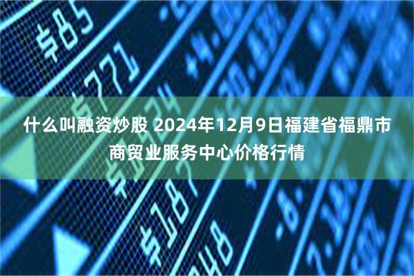 什么叫融资炒股 2024年12月9日福建省福鼎市商贸业服务中心价格行情