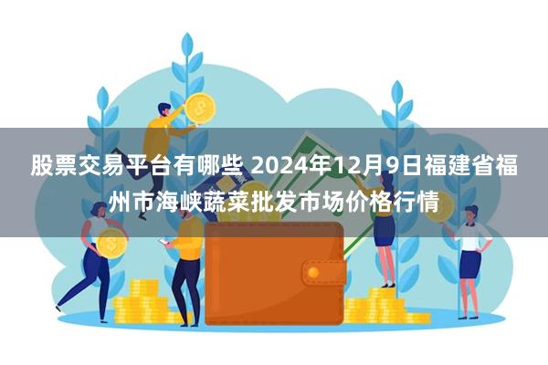 股票交易平台有哪些 2024年12月9日福建省福州市海峡蔬菜批发市场价格行情