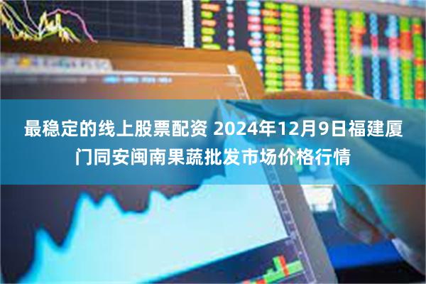 最稳定的线上股票配资 2024年12月9日福建厦门同安闽南果蔬批发市场价格行情