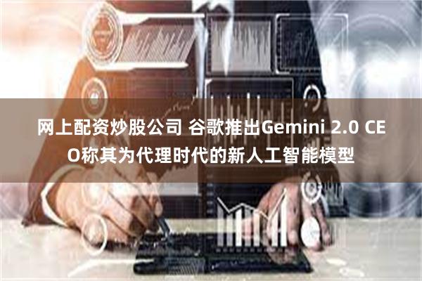 网上配资炒股公司 谷歌推出Gemini 2.0 CEO称其为代理时代的新人工智能模型