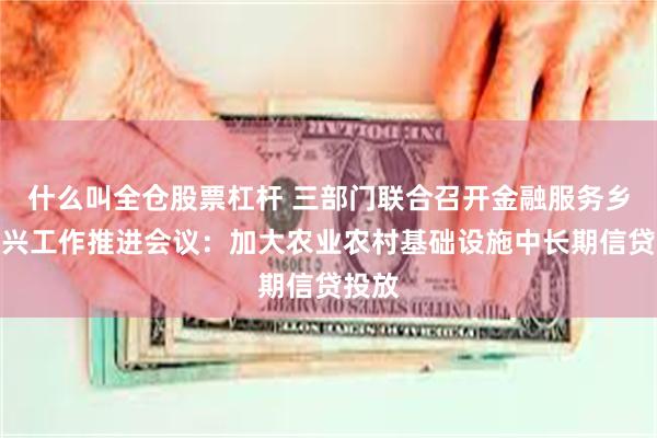 什么叫全仓股票杠杆 三部门联合召开金融服务乡村振兴工作推进会议：加大农业农村基础设施中长期信贷投放