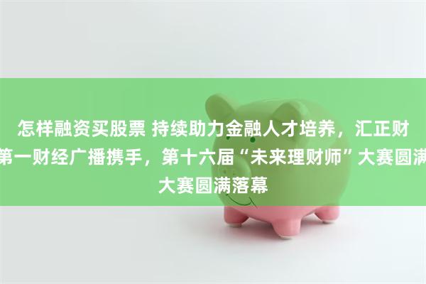 怎样融资买股票 持续助力金融人才培养，汇正财经与第一财经广播携手，第十六届“未来理财师”大赛圆满落幕