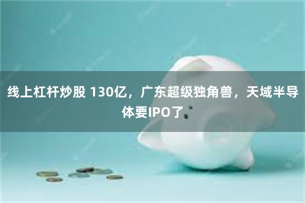 线上杠杆炒股 130亿，广东超级独角兽，天域半导体要IPO了