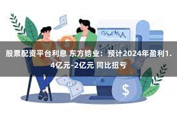 股票配资平台利息 东方锆业：预计2024年盈利1.4亿元-2亿元 同比扭亏