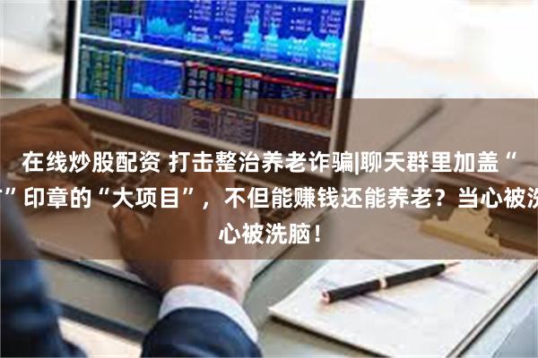 在线炒股配资 打击整治养老诈骗|聊天群里加盖“官方”印章的“大项目”，不但能赚钱还能养老？当心被洗脑！