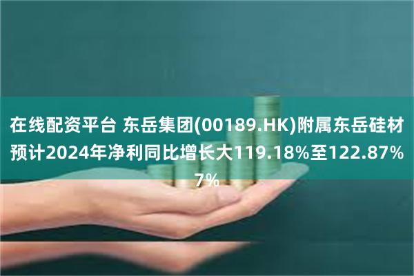 在线配资平台 东岳集团(00189.HK)附属东岳硅材预计2024年净利同比增长大119.18%至122.87%