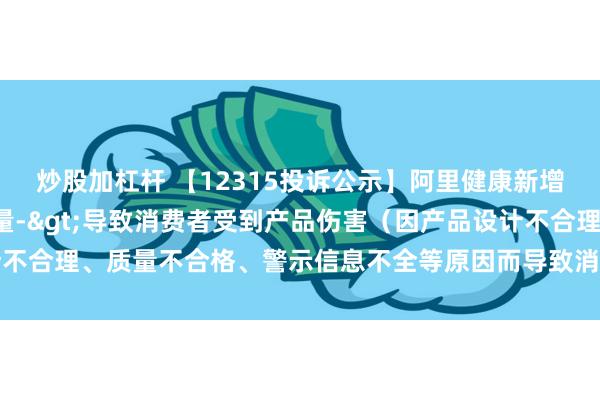 炒股加杠杆 【12315投诉公示】阿里健康新增5件投诉公示，涉及质量->导致消费者受到产品伤害（因产品设计不合理、质量不合格、警示信息不全等原因而导致消费者受到产品伤害）等